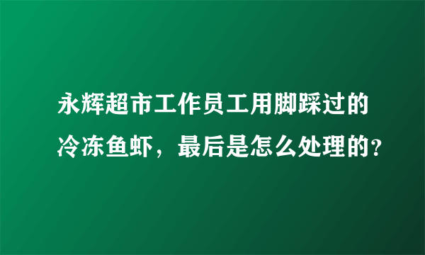 永辉超市工作员工用脚踩过的冷冻鱼虾，最后是怎么处理的？