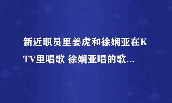 新近职员里姜虎和徐娴亚在KTV里唱歌 徐娴亚唱的歌叫什么名字？