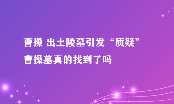 曹操 出土陵墓引发“质疑” 曹操墓真的找到了吗