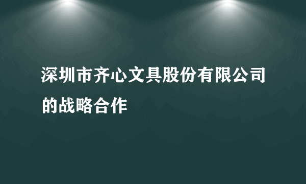 深圳市齐心文具股份有限公司的战略合作