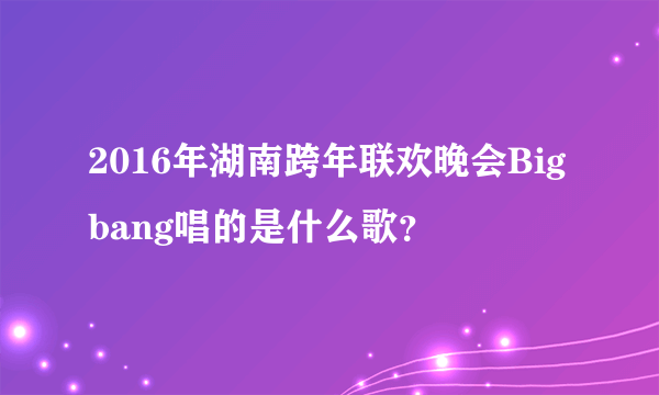 2016年湖南跨年联欢晚会Bigbang唱的是什么歌？