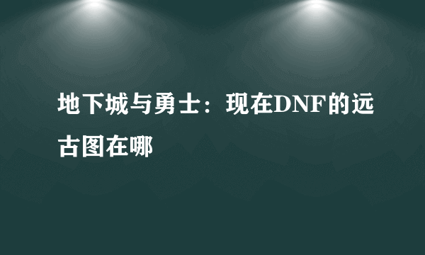 地下城与勇士：现在DNF的远古图在哪