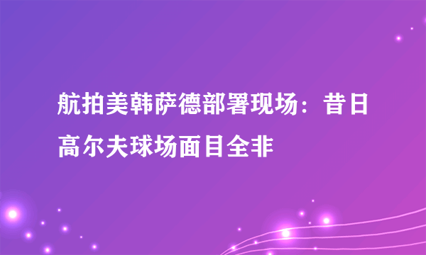 航拍美韩萨德部署现场：昔日高尔夫球场面目全非