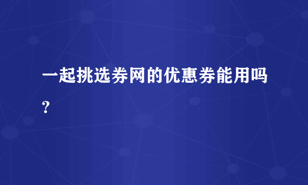 一起挑选券网的优惠券能用吗？