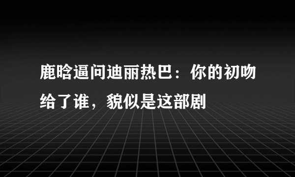 鹿晗逼问迪丽热巴：你的初吻给了谁，貌似是这部剧