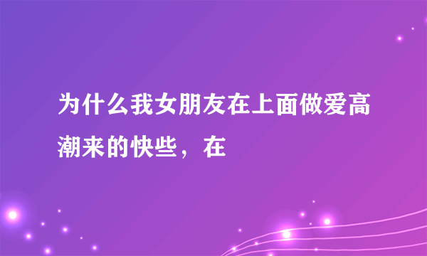 为什么我女朋友在上面做爱高潮来的快些，在