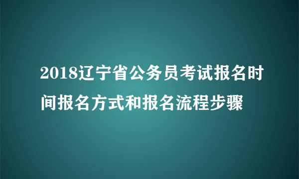 2018辽宁省公务员考试报名时间报名方式和报名流程步骤