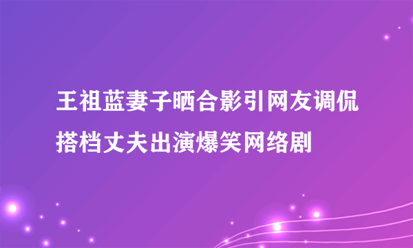 王祖蓝妻子晒合影引网友调侃搭档丈夫出演爆笑网络剧