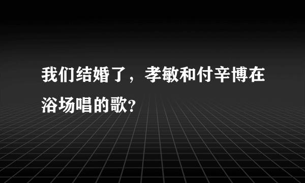 我们结婚了，孝敏和付辛博在浴场唱的歌？