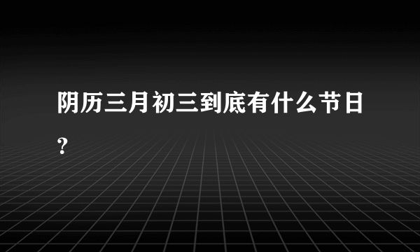 阴历三月初三到底有什么节日？