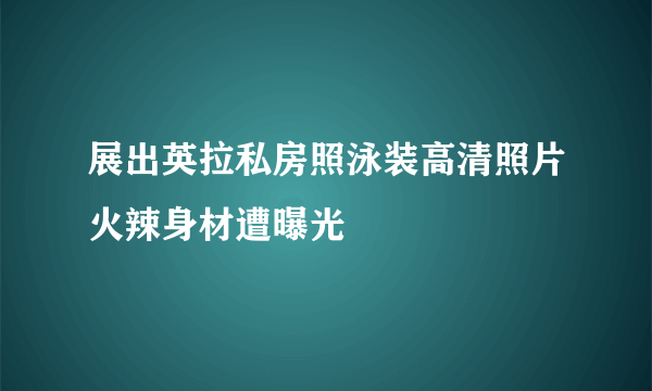 展出英拉私房照泳装高清照片火辣身材遭曝光