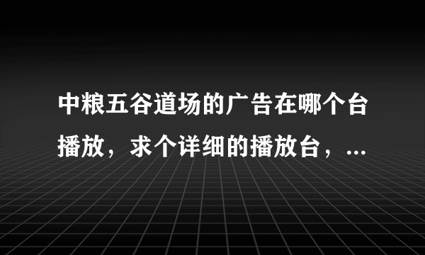 中粮五谷道场的广告在哪个台播放，求个详细的播放台，最好连时间都有的，谢谢了