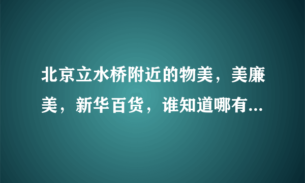 北京立水桥附近的物美，美廉美，新华百货，谁知道哪有啊。。我有张单位发的美通卡。。想去买点东西呢。。