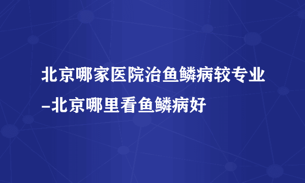 北京哪家医院治鱼鳞病较专业-北京哪里看鱼鳞病好