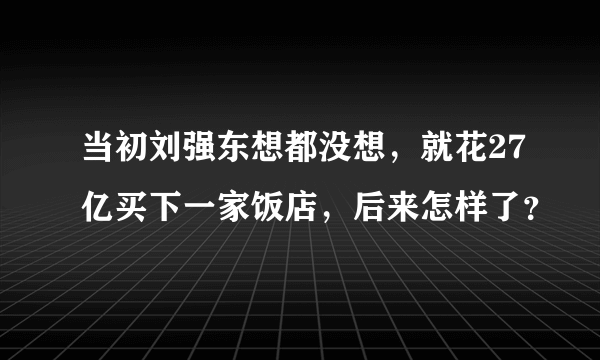 当初刘强东想都没想，就花27亿买下一家饭店，后来怎样了？