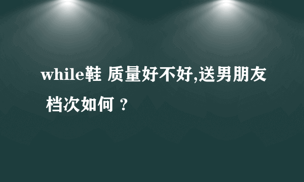 while鞋 质量好不好,送男朋友 档次如何 ?