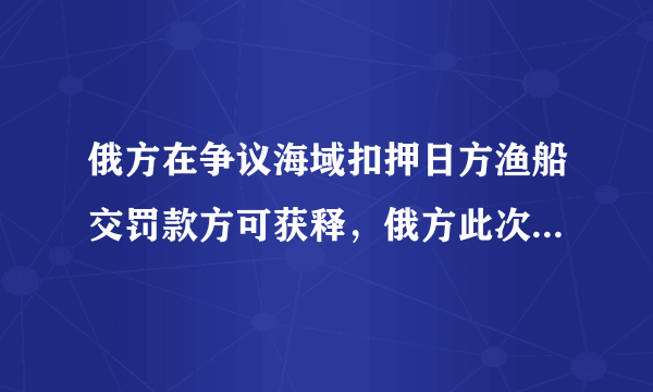 俄方在争议海域扣押日方渔船交罚款方可获释，俄方此次态度为何如此强硬 ？