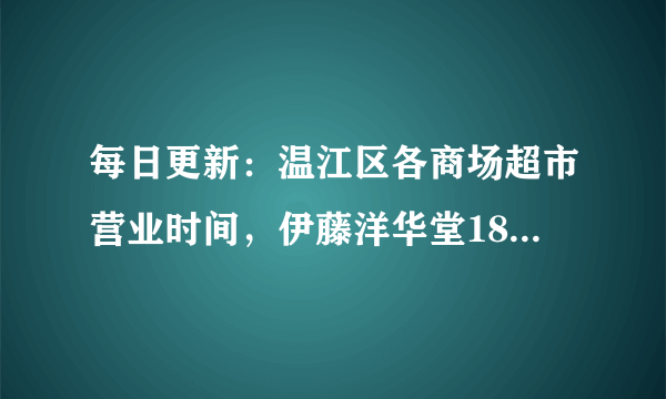 每日更新：温江区各商场超市营业时间，伊藤洋华堂18:00闭店（内有宅家购物攻略）