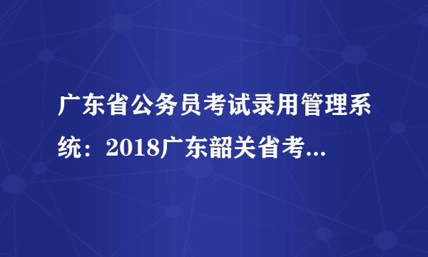 广东省公务员考试录用管理系统：2018广东韶关省考成绩查询入口已开通