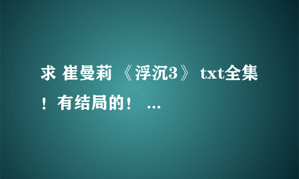 求 崔曼莉 《浮沉3》 txt全集 ！有结局的！ 真正的 全集！！！ 谢谢