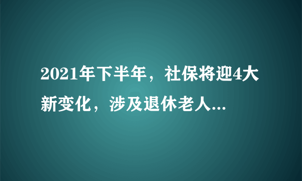 2021年下半年，社保将迎4大新变化，涉及退休老人和在职职工