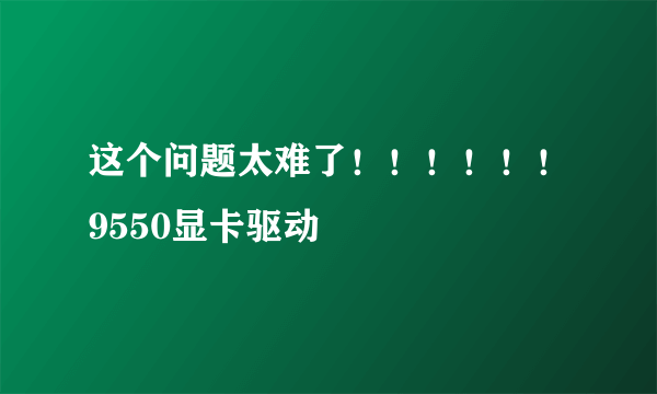 这个问题太难了！！！！！！9550显卡驱动