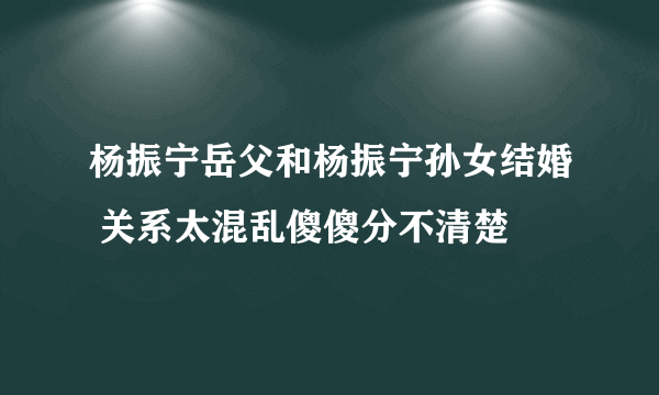 杨振宁岳父和杨振宁孙女结婚 关系太混乱傻傻分不清楚