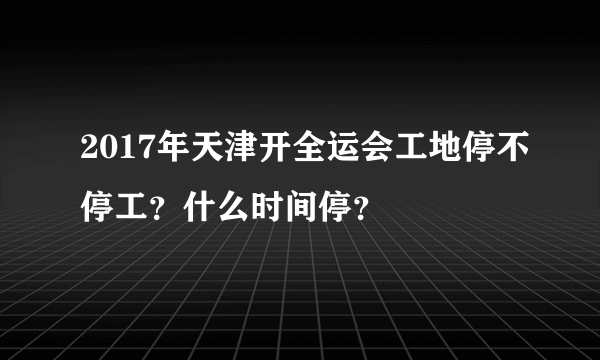 2017年天津开全运会工地停不停工？什么时间停？