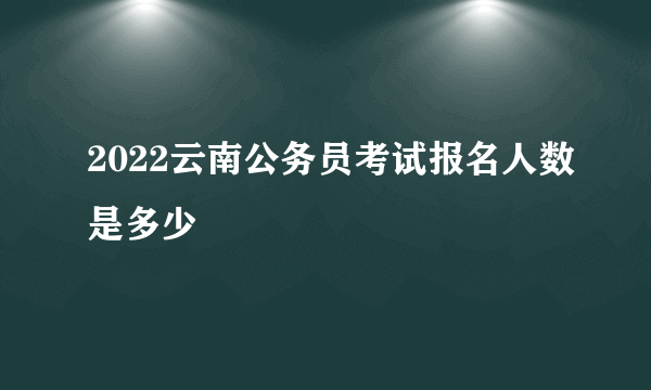 2022云南公务员考试报名人数是多少