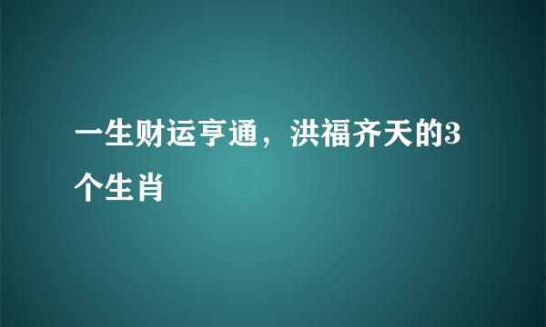 一生财运亨通，洪福齐天的3个生肖