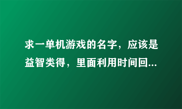 求一单机游戏的名字，应该是益智类得，里面利用时间回溯制造分身帮助主角过关