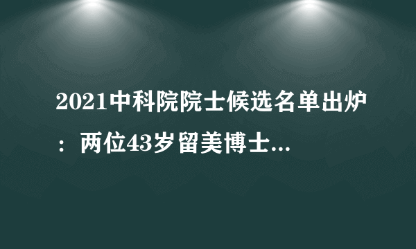 2021中科院院士候选名单出炉：两位43岁留美博士有望成最年轻院士