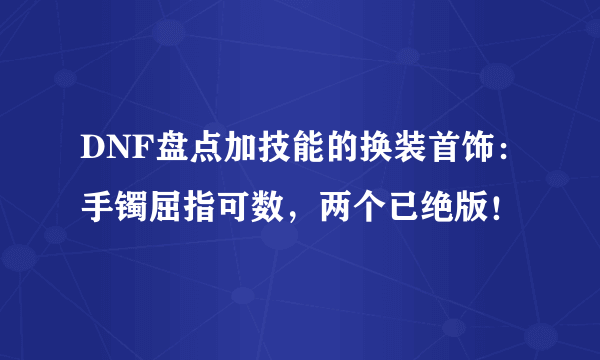 DNF盘点加技能的换装首饰：手镯屈指可数，两个已绝版！