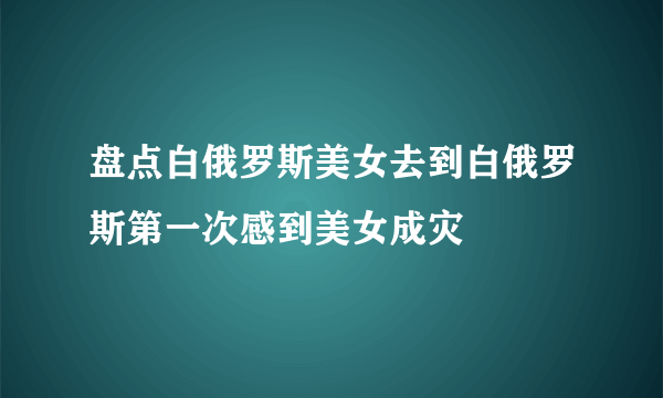 盘点白俄罗斯美女去到白俄罗斯第一次感到美女成灾