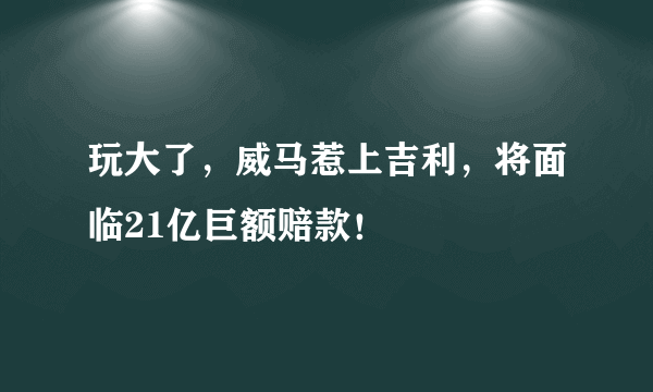 玩大了，威马惹上吉利，将面临21亿巨额赔款！