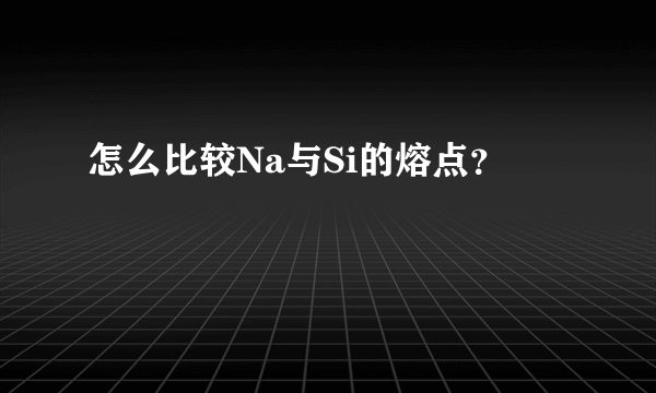 怎么比较Na与Si的熔点？