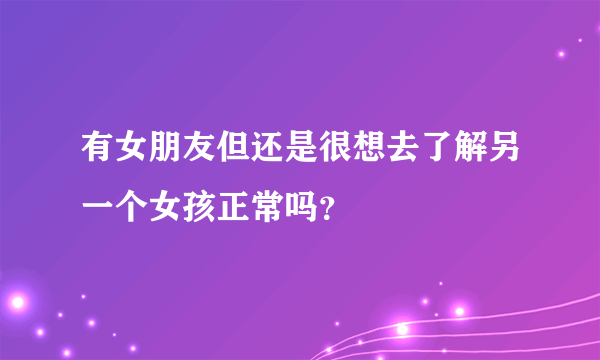 有女朋友但还是很想去了解另一个女孩正常吗？