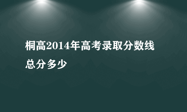 桐高2014年高考录取分数线 总分多少