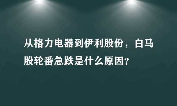 从格力电器到伊利股份，白马股轮番急跌是什么原因？