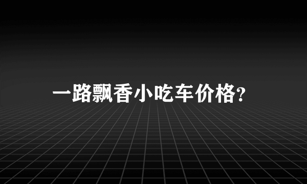 一路飘香小吃车价格？