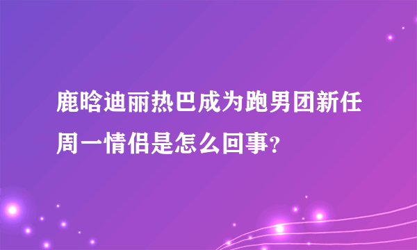 鹿晗迪丽热巴成为跑男团新任周一情侣是怎么回事？