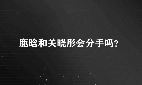 鹿晗和关晓彤会分手吗？