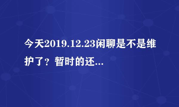 今天2019.12.23闲聊是不是维护了？暂时的还是永久封了，会和吹牛一样不