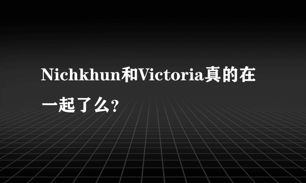 Nichkhun和Victoria真的在一起了么？