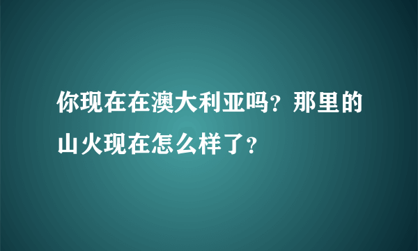 你现在在澳大利亚吗？那里的山火现在怎么样了？