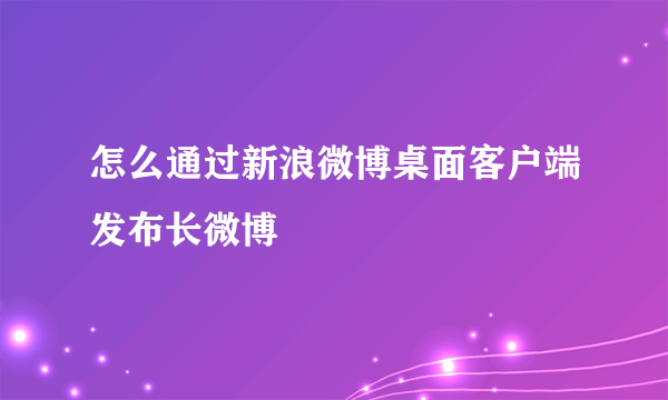 怎么通过新浪微博桌面客户端发布长微博