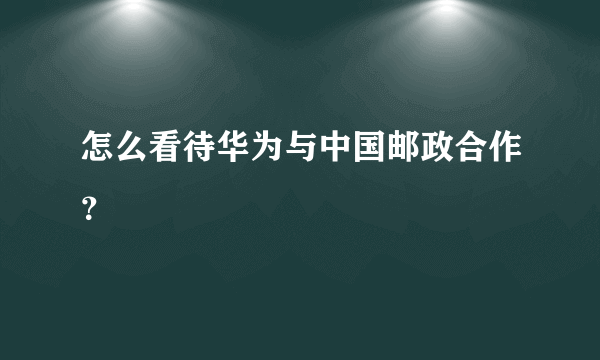 怎么看待华为与中国邮政合作？