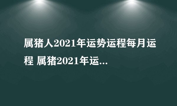 属猪人2021年运势运程每月运程 属猪2021年运势及运程如何