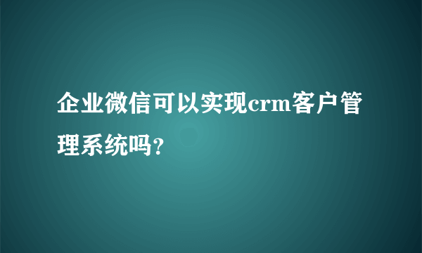 企业微信可以实现crm客户管理系统吗？