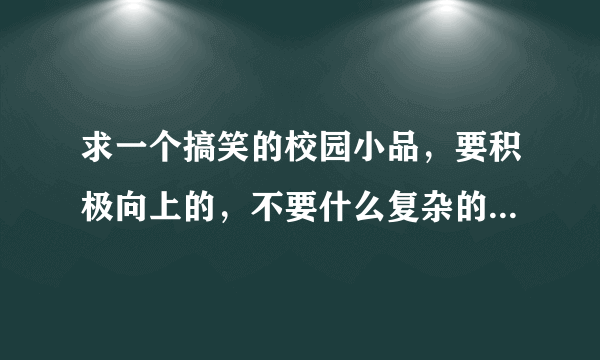 求一个搞笑的校园小品，要积极向上的，不要什么复杂的道具，很急，谢谢!!